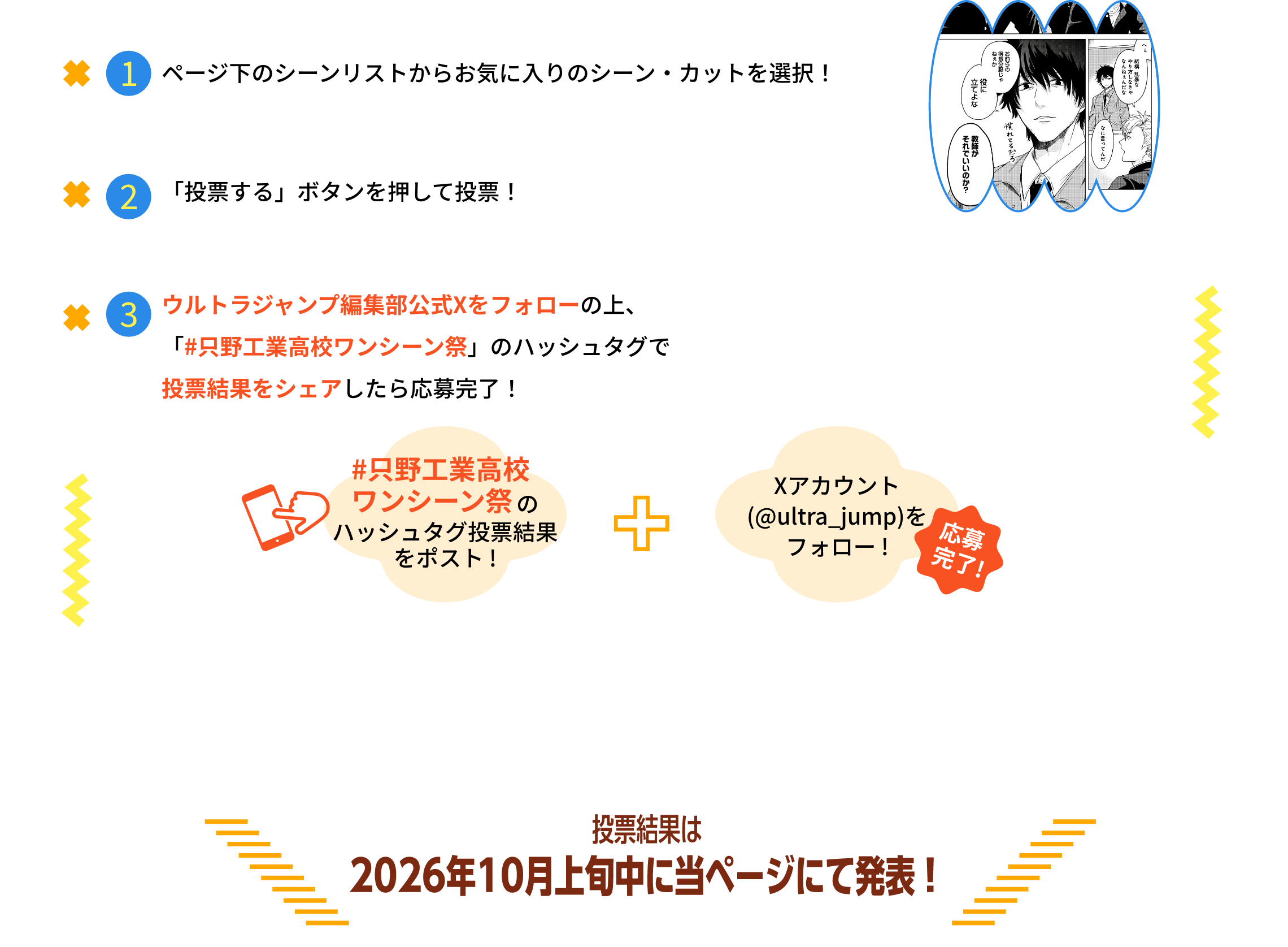 ①ページ下のシーンリストからお気に入りのシーン・カットを選択！②「投票する」ボタンを押して投票！③ウルトラジャンプ編集部公式Xをフォローの上、「#只野工業高校ワンシーン祭」のハッシュタグで投票結果をシェアしたら応募完了！#只野工業高校ワンシーン祭のハッシュタグ投票結果をポスト！＋Xアカウント（@ultra_jump）をフォローで応募完了！投票結果は2026年10月上旬中に当ページにて発表！