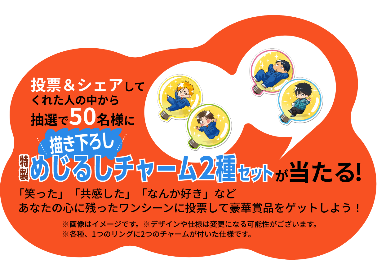 投票＆シェアしてくれた人の中から抽選で５０名様に描きおろし特製めじるしチャーム2種セットが当たる！「笑った」「共感した」「なんか好き」などあなたの心に残ったワンシーンに投票して豪華賞品をゲットしよう！