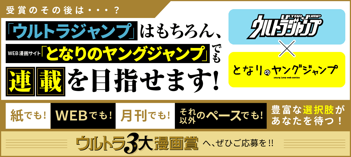 受賞のその後は…？「ウルトラジャンプ」はもちろん、WEB漫画サイト「となりのヤングジャンプ」でも連載を目指せます！ 紙でも！WEBでも！月刊でも！それ以外のペースでも！豊富な選択肢があなたを待つ！ウルトラ3大漫画賞へ、ぜひご応募を！