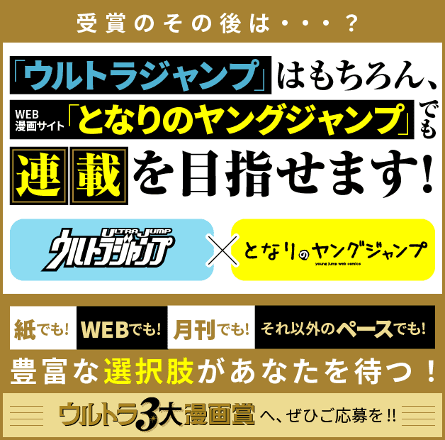 受賞のその後は…？「ウルトラジャンプ」はもちろん、WEB漫画サイト「となりのヤングジャンプ」でも連載を目指せます！ 紙でも！WEBでも！月刊でも！それ以外のペースでも！豊富な選択肢があなたを待つ！ウルトラ3大漫画賞へ、ぜひご応募を！